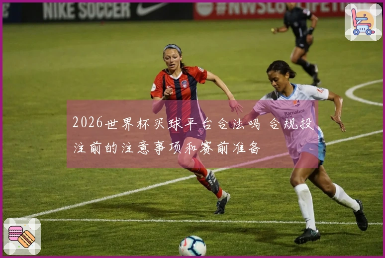 2026世界杯买球平台合法吗 合规投注前的注意事项和赛前准备